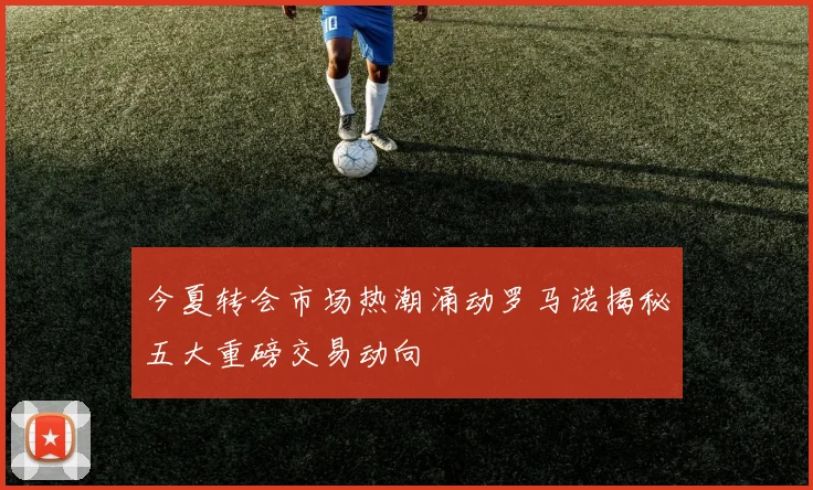 今夏转会市场热潮涌动罗马诺揭秘五大重磅交易动向