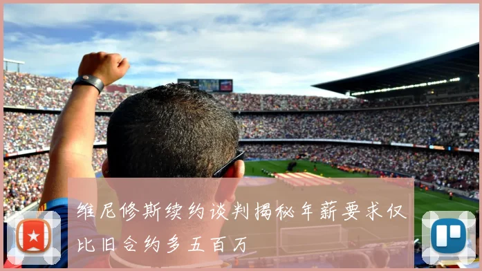 维尼修斯续约谈判揭秘年薪要求仅比旧合约多五百万